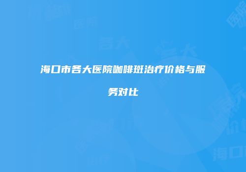 海口市各大医院咖啡斑治疗价格与服务对比
