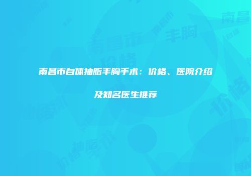 南昌市自体抽脂丰胸手术：价格、医院介绍及知名医生推荐