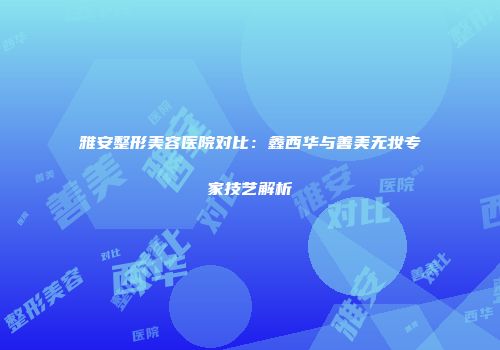 雅安整形美容医院对比：鑫西华与善美无妆专家技艺解析