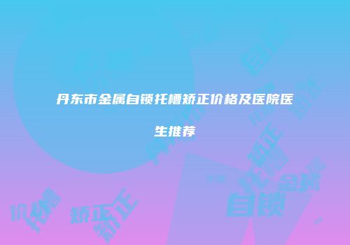 丹东市金属自锁托槽矫正价格及医院医生推荐