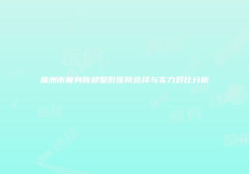 株洲市瘦身背部整形医院选择与实力对比分析