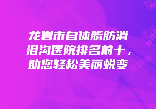 龙岩市自体脂肪消泪沟医院排名前十，助您轻松美丽蜕变