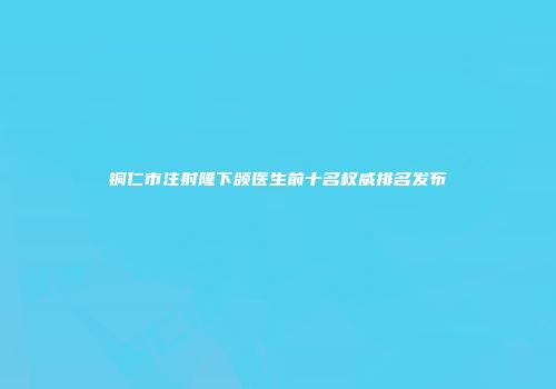 铜仁市注射隆下颌医生前十名权威排名发布