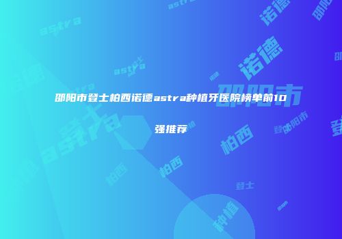 邵阳市登士柏西诺德astra种植牙医院榜单前10强推荐