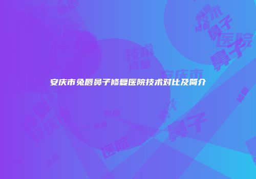 安庆市兔唇鼻子修复医院技术对比及简介