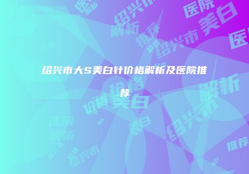 绍兴市大S美白针价格解析及医院推荐