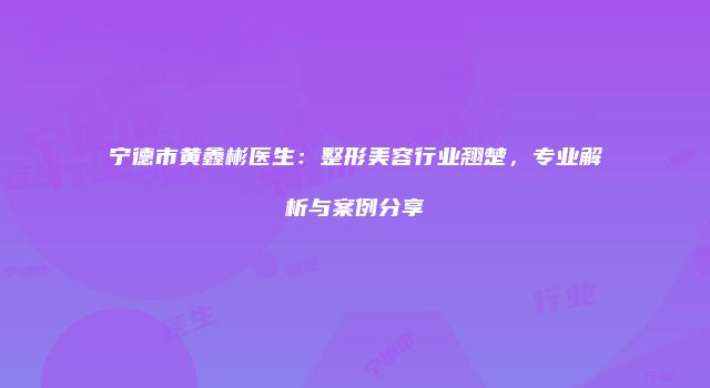 宁德市黄鑫彬医生：整形美容行业翘楚，专业解析与案例分享