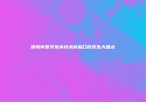 德阳市整牙垫高技术高超口腔医生大盘点