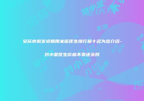 安庆市脱发初期用米诺医生排行前十名为您介绍-刘小星医生价格不贵还亲民