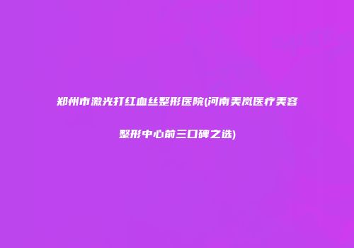 郑州市激光打红血丝整形医院(河南美岚医疗美容整形中心前三口碑之选)
