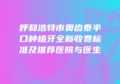 呼和浩特市奥齿泰半口种植牙全新收费标准及推荐医院与医生