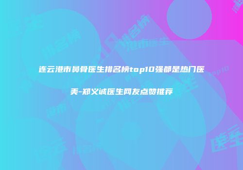 连云港市鼻骨医生排名榜top10强都是热门医美-郑义诚医生网友点赞推荐