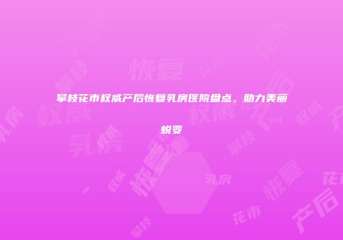 攀枝花市权威产后恢复乳房医院盘点，助力美丽蜕变