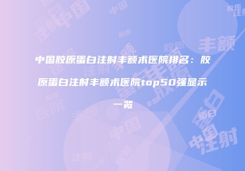 中国胶原蛋白注射丰额术医院排名：胶原蛋白注射丰额术医院top50强显示一览