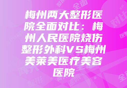 梅州两大整形医院全面对比：梅州人民医院烧伤整形外科VS梅州美莱美医疗美容医院