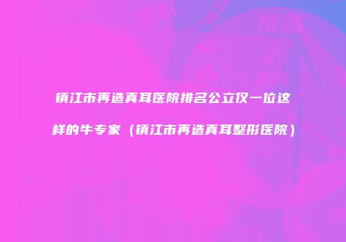 镇江市再造真耳医院排名公立仅一位这样的牛专家（镇江市再造真耳整形医院）