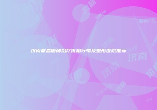 济南微晶磨削治疗价格行情及整形医院推荐