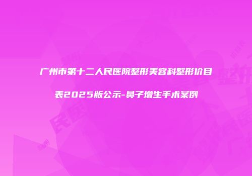 广州市第十二人民医院整形美容科整形价目表2025版公示-鼻子增生手术案例