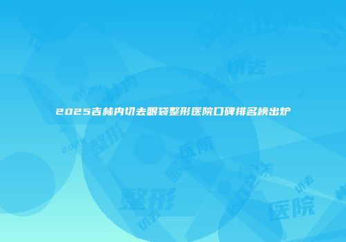 2025吉林内切去眼袋整形医院口碑排名榜出炉