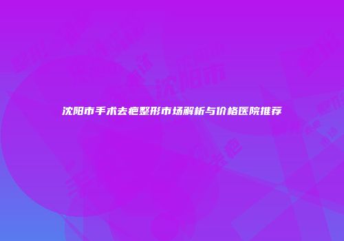 沈阳市手术去疤整形市场解析与价格医院推荐