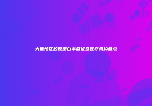 大连地区胶原蛋白丰唇优选医疗机构盘点