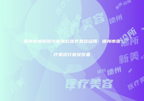 德州京城医院与新美欣医疗美容诊所：德州市医疗美容行业佼佼者