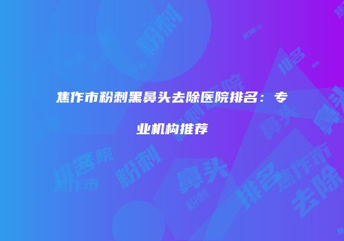 焦作市粉刺黑鼻头去除医院排名：专业机构推荐