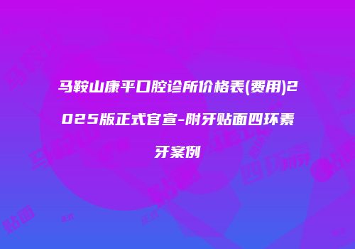 马鞍山康平口腔诊所价格表(费用)2025版正式官宣-附牙贴面四环素牙案例