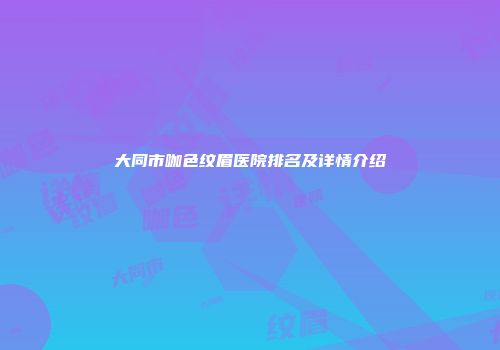 大同市咖色纹眉医院排名及详情介绍