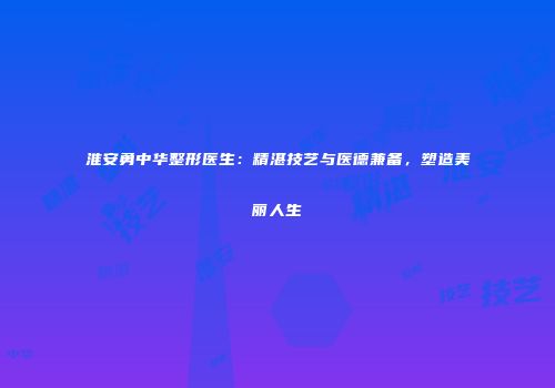 淮安勇中华整形医生：精湛技艺与医德兼备，塑造美丽人生