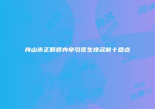舟山市正畸颌内牵引医生排名前十盘点