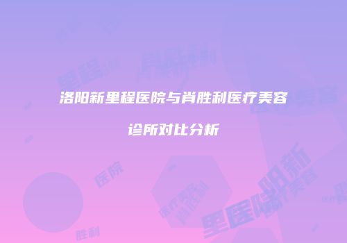 洛阳新里程医院与肖胜利医疗美容诊所对比分析