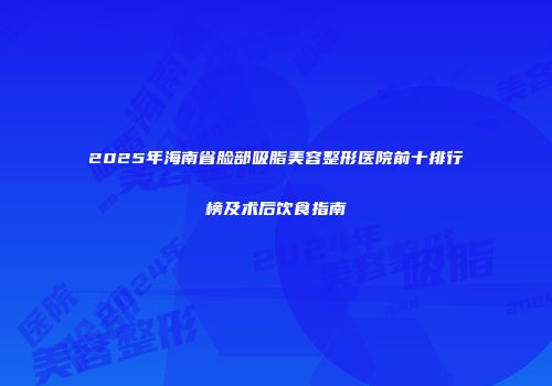 2025年海南省脸部吸脂美容整形医院前十排行榜及术后饮食指南