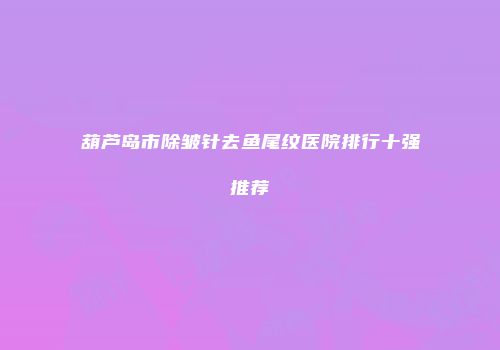葫芦岛市除皱针去鱼尾纹医院排行十强推荐