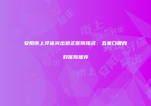 安阳市上牙床突出矫正医院排名：五家口碑良好医院推荐