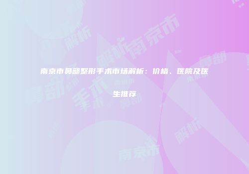 南京市鼻部整形手术市场解析：价格、医院及医生推荐