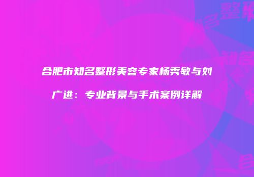 合肥市知名整形美容专家杨秀敏与刘广进：专业背景与手术案例详解