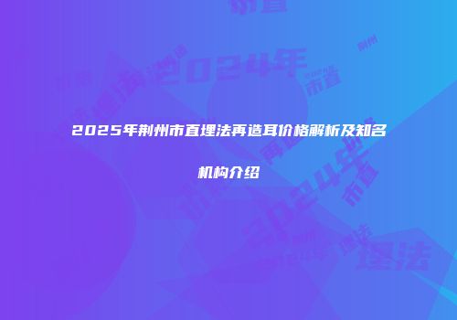 2025年荆州市直埋法再造耳价格解析及知名机构介绍