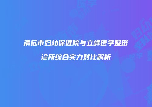 清远市妇幼保健院与立峰医学整形诊所综合实力对比解析