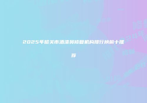 2025年韶关市酒渣鼻修复机构排行榜前十推荐