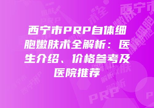 西宁市PRP自体细胞嫩肤术全解析：医生介绍、价格参考及医院推荐