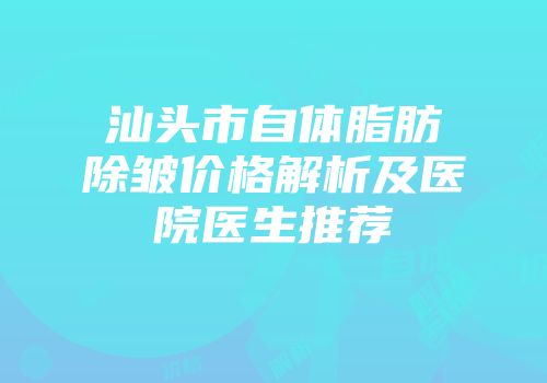 汕头市自体脂肪除皱价格解析及医院医生推荐
