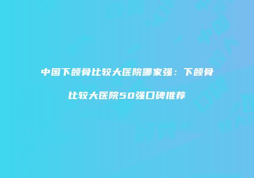 中国下颌骨比较大医院哪家强：下颌骨比较大医院50强口碑推荐