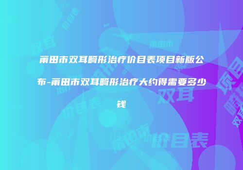 莆田市双耳畸形治疗价目表项目新版公布-莆田市双耳畸形治疗大约得需要多少钱