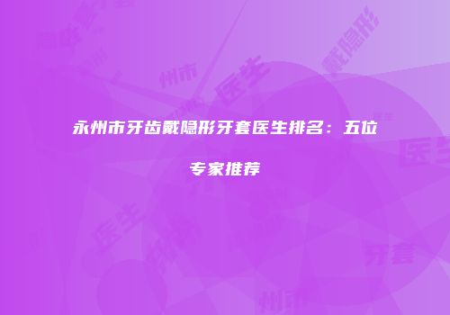 永州市牙齿戴隐形牙套医生排名：五位专家推荐