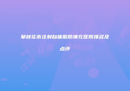 攀枝花市注射自体脂肪填充医院排名及点评