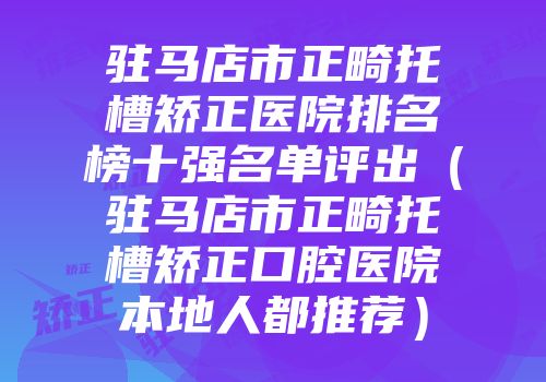 驻马店市正畸托槽矫正医院排名榜十强名单评出（驻马店市正畸托槽矫正口腔医院本地人都推荐）