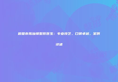 鹤壁市陈灿锋整形医生：专业技艺，口碑卓越，案例详述
