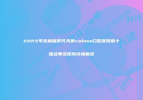 2025年吉林省时代天使cofose口腔医院前十强名单及医院详情解读