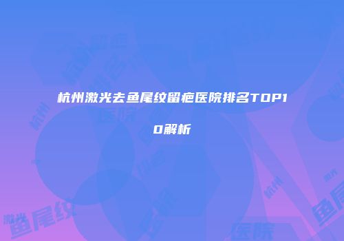 杭州激光去鱼尾纹留疤医院排名TOP10解析